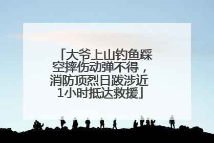 大爷上山钓鱼踩空摔伤动弹不得，消防顶烈日跋涉近1小时抵达救援