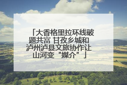 大香格里拉环线破题共富 甘孜乡城和泸州泸县文旅协作让山河变“媒介”