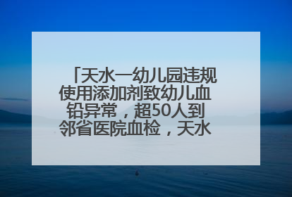 天水一幼儿园违规使用添加剂致幼儿血铅异常，超50人到邻省医院血检，天水派专员到西安协助