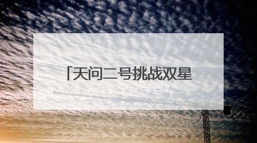 天问二号挑战双星探测 怎么去？做什么？一文读懂