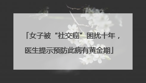 女子被“社交癌”困扰十年，医生提示预防此病有黄金期