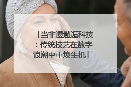 当非遗邂逅科技：传统技艺在数字浪潮中重焕生机