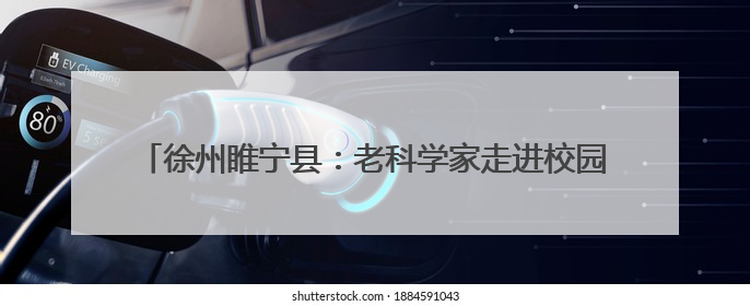徐州睢宁县：老科学家走进校园，助力学生追逐“星辰大海”