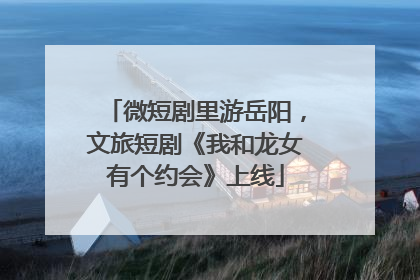 微短剧里游岳阳，文旅短剧《我和龙女有个约会》上线