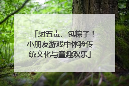 射五毒、包粽子！小朋友游戏中体验传统文化与童趣欢乐
