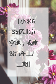 小米6.35亿北京拿地，或建设汽车工厂三期