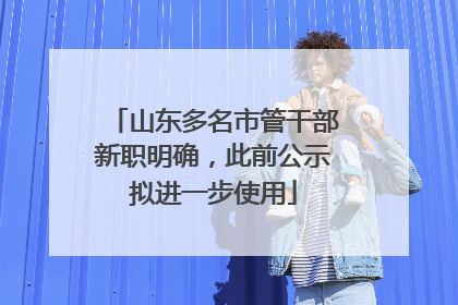 山东多名市管干部新职明确，此前公示拟进一步使用
