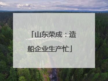 山东荣成：造船企业生产忙