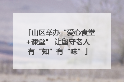 山区举办“爱心食堂+课堂” 让留守老人有“知”有“味”