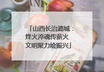 山西长治潞城：烽火淬魂传薪火 文明聚力绘振兴