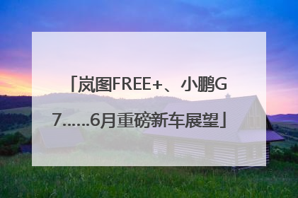 岚图FREE+、小鹏G7……6月重磅新车展望