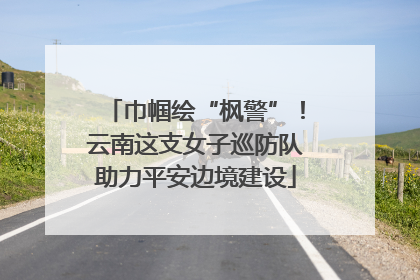巾帼绘“枫警”！云南这支女子巡防队助力平安边境建设