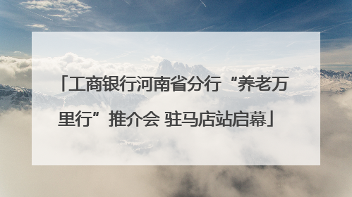 工商银行河南省分行“养老万里行”推介会 驻马店站启幕