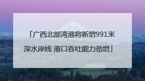 广西北部湾港将新增991米深水岸线 港口吞吐能力劲增