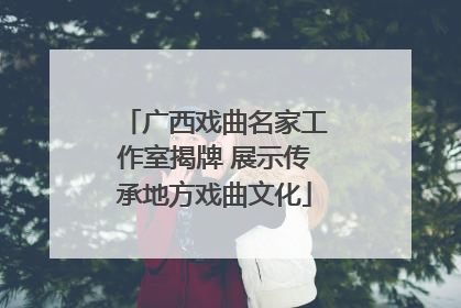 广西戏曲名家工作室揭牌 展示传承地方戏曲文化