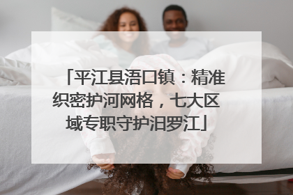 平江县浯口镇：精准织密护河网格，七大区域专职守护汨罗江