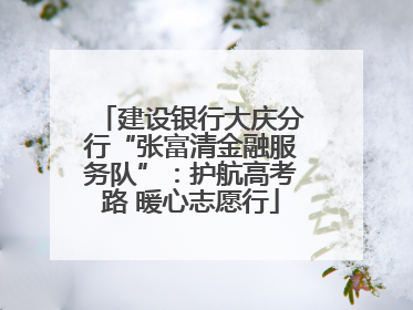 建设银行大庆分行“张富清金融服务队”：护航高考路 暖心志愿行