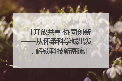 开放共享·协同创新——从怀柔科学城出发，解锁科技新潮流