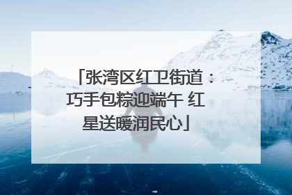 张湾区红卫街道：巧手包粽迎端午 红星送暖润民心