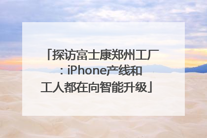 探访富士康郑州工厂：iPhone产线和工人都在向智能升级