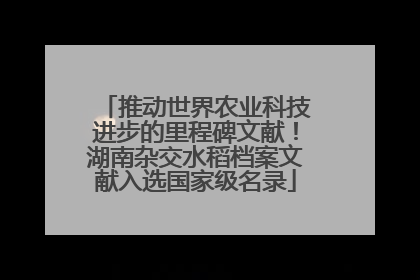 推动世界农业科技进步的里程碑文献！湖南杂交水稻档案文献入选国家级名录