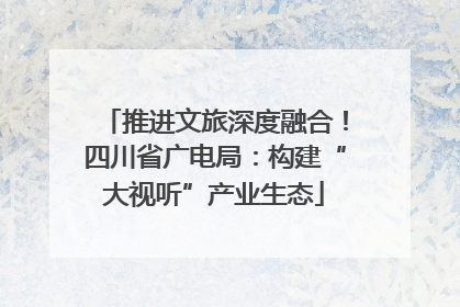 推进文旅深度融合！四川省广电局：构建“大视听”产业生态