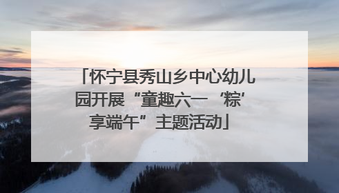 怀宁县秀山乡中心幼儿园开展“童趣六一‘粽’享端午”主题活动
