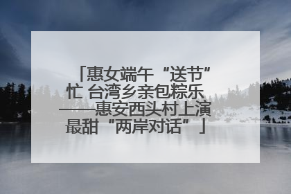 惠女端午“送节”忙 台湾乡亲包粽乐——惠安西头村上演最甜“两岸对话”