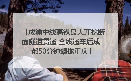 成渝中线高铁最大开挖断面隧道贯通 全线通车后成都50分钟飙拢重庆