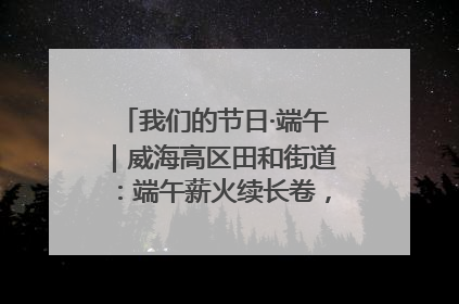 我们的节日·端午｜威海高区田和街道：端午薪火续长卷，邻里馨香聚暖流