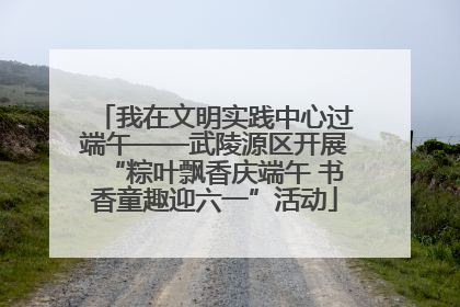 我在文明实践中心过端午——武陵源区开展“粽叶飘香庆端午 书香童趣迎六一”活动