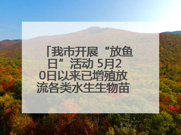 我市开展“放鱼日”活动 5月20日以来已增殖放流各类水生生物苗种5.1亿单位