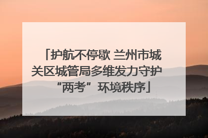 护航不停歇 兰州市城关区城管局多维发力守护“两考”环境秩序