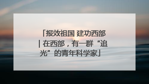 报效祖国 建功西部｜在西部，有一群“追光”的青年科学家