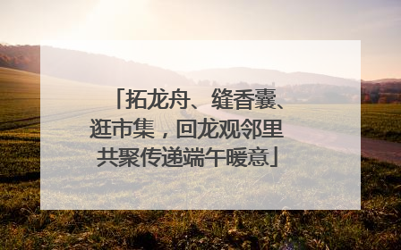拓龙舟、缝香囊、逛市集，回龙观邻里共聚传递端午暖意