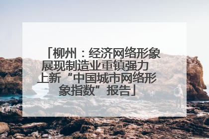 柳州：经济网络形象展现制造业重镇强力 上新“中国城市网络形象指数”报告