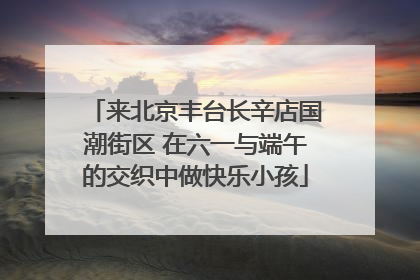 来北京丰台长辛店国潮街区 在六一与端午的交织中做快乐小孩