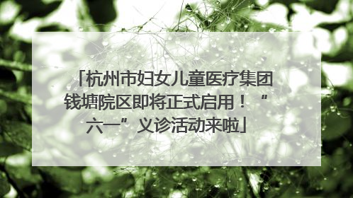 杭州市妇女儿童医疗集团钱塘院区即将正式启用！“六一”义诊活动来啦