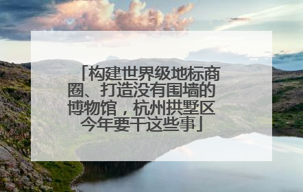 构建世界级地标商圈、打造没有围墙的博物馆，杭州拱墅区今年要干这些事