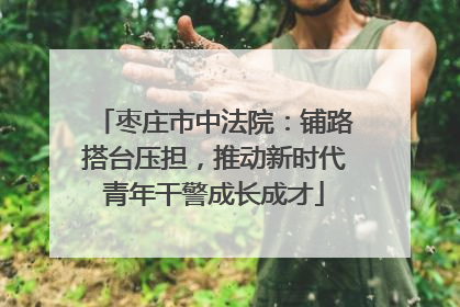 枣庄市中法院：铺路搭台压担，推动新时代青年干警成长成才