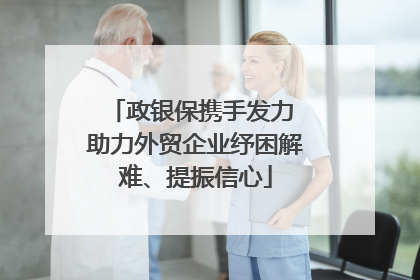 政银保携手发力 助力外贸企业纾困解难、提振信心