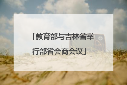 教育部与吉林省举行部省会商会议