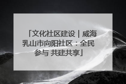 文化社区建设｜威海乳山市向阳社区：全民参与 共建共享