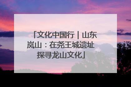文化中国行｜山东岚山：在尧王城遗址探寻龙山文化