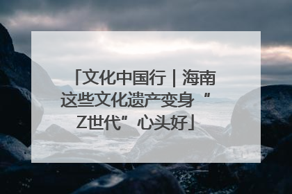 文化中国行｜海南这些文化遗产变身“Z世代”心头好