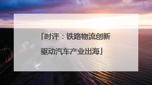 时评：铁路物流创新驱动汽车产业出海
