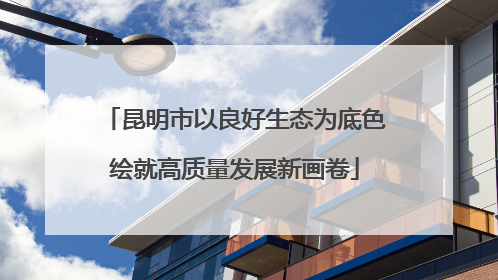 昆明市以良好生态为底色绘就高质量发展新画卷