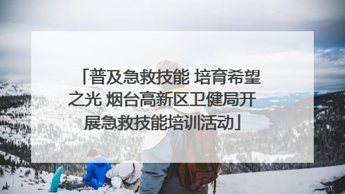 普及急救技能 培育希望之光 烟台高新区卫健局开展急救技能培训活动