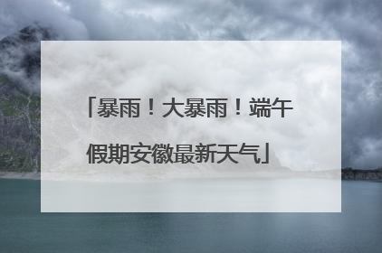 暴雨！大暴雨！端午假期安徽最新天气