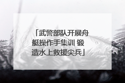 武警部队开展舟艇操作手集训 锻造水上救援尖兵